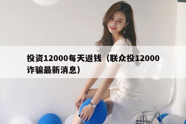 投资12000每天返钱（联众投12000诈骗最新消息）