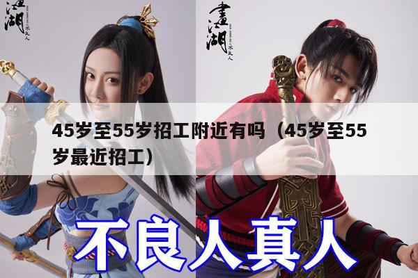 45岁至55岁招工附近有吗（45岁至55岁最近招工）