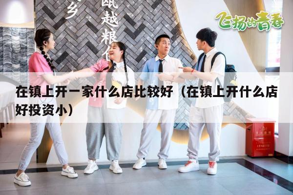 在镇上开一家什么店比较好（在镇上开什么店好投资小）