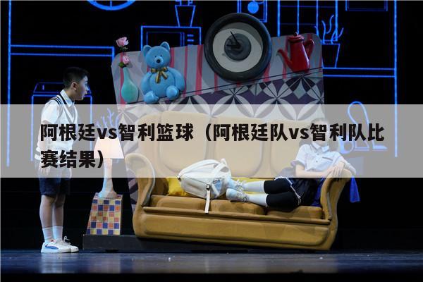 阿根廷vs智利篮球（阿根廷队vs智利队比赛结果）