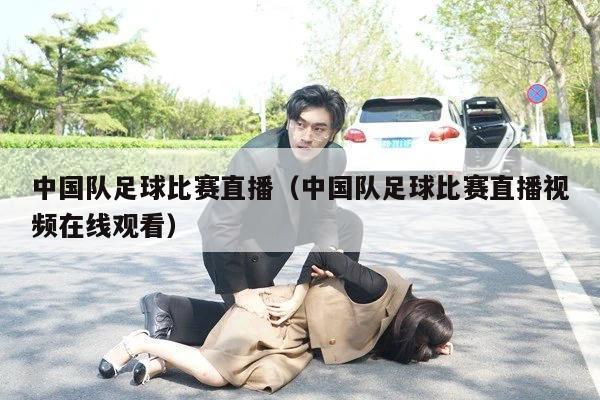 中国队足球比赛直播（中国队足球比赛直播视频在线观看）