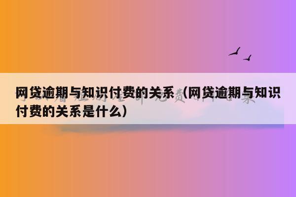 网贷逾期与知识付费的关系（网贷逾期与知识付费的关系是什么）