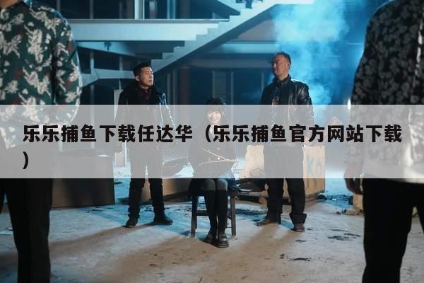 乐乐捕鱼下载任达华（乐乐捕鱼官方网站下载）